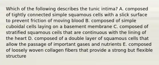 Which of the following describes the tunic intima? A. composed of tightly connected simple squamous cells with a slick surface to prevent friction of moving blood B. composed of simple cuboidal cells laying on a basement membrane C. composed of stratified squamous ceils that are continuous with the lining of the heart D. composed of a double layer of squamous cells that allow the passage of important gases and nutrients E. composed of loosely woven collagen fibers that provide a strong but flexible structure