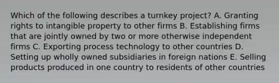 Which of the following describes a turnkey project? A. Granting rights to intangible property to other firms B. Establishing firms that are jointly owned by two or more otherwise independent firms C. Exporting process technology to other countries D. Setting up wholly owned subsidiaries in foreign nations E. Selling products produced in one country to residents of other countries