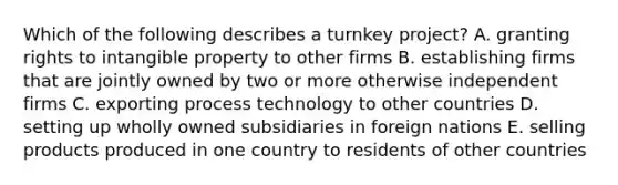 Which of the following describes a turnkey project? A. granting rights to intangible property to other firms B. establishing firms that are jointly owned by two or more otherwise independent firms C. exporting process technology to other countries D. setting up wholly owned subsidiaries in foreign nations E. selling products produced in one country to residents of other countries