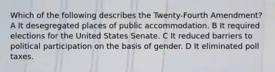 Which of the following describes the Twenty-Fourth Amendment? A It desegregated places of public accommodation. B It required elections for the United States Senate. C It reduced barriers to political participation on the basis of gender. D It eliminated poll taxes.