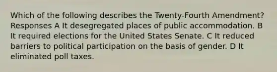 Which of the following describes the Twenty-Fourth Amendment? Responses A It desegregated places of public accommodation. B It required elections for the United States Senate. C It reduced barriers to political participation on the basis of gender. D It eliminated <a href='https://www.questionai.com/knowledge/k43Zfw6zsW-poll-tax' class='anchor-knowledge'>poll tax</a>es.