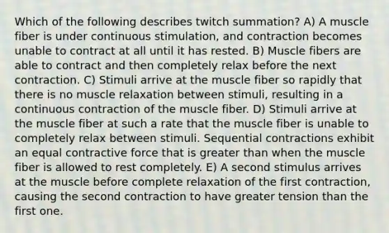 Which of the following describes twitch summation? A) A muscle fiber is under continuous stimulation, and contraction becomes unable to contract at all until it has rested. B) Muscle fibers are able to contract and then completely relax before the next contraction. C) Stimuli arrive at the muscle fiber so rapidly that there is no muscle relaxation between stimuli, resulting in a continuous contraction of the muscle fiber. D) Stimuli arrive at the muscle fiber at such a rate that the muscle fiber is unable to completely relax between stimuli. Sequential contractions exhibit an equal contractive force that is <a href='https://www.questionai.com/knowledge/ktgHnBD4o3-greater-than' class='anchor-knowledge'>greater than</a> when the muscle fiber is allowed to rest completely. E) A second stimulus arrives at the muscle before complete relaxation of the first contraction, causing the second contraction to have greater tension than the first one.