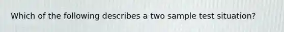 Which of the following describes a two sample test situation?