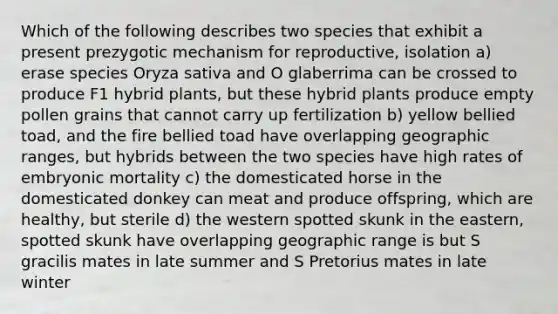 Which of the following describes two species that exhibit a present prezygotic mechanism for reproductive, isolation a) erase species Oryza sativa and O glaberrima can be crossed to produce F1 hybrid plants, but these hybrid plants produce empty pollen grains that cannot carry up fertilization b) yellow bellied toad, and the fire bellied toad have overlapping geographic ranges, but hybrids between the two species have high rates of embryonic mortality c) the domesticated horse in the domesticated donkey can meat and produce offspring, which are healthy, but sterile d) the western spotted skunk in the eastern, spotted skunk have overlapping geographic range is but S gracilis mates in late summer and S Pretorius mates in late winter