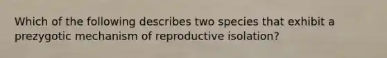 Which of the following describes two species that exhibit a prezygotic mechanism of reproductive isolation?