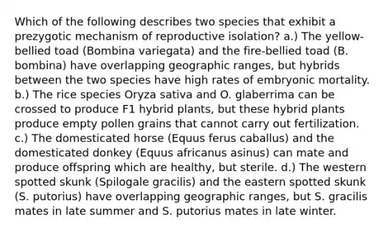 Which of the following describes two species that exhibit a prezygotic mechanism of reproductive isolation? a.) The yellow-bellied toad (Bombina variegata) and the fire-bellied toad (B. bombina) have overlapping geographic ranges, but hybrids between the two species have high rates of embryonic mortality. b.) The rice species Oryza sativa and O. glaberrima can be crossed to produce F1 hybrid plants, but these hybrid plants produce empty pollen grains that cannot carry out fertilization. c.) The domesticated horse (Equus ferus caballus) and the domesticated donkey (Equus africanus asinus) can mate and produce offspring which are healthy, but sterile. d.) The western spotted skunk (Spilogale gracilis) and the eastern spotted skunk (S. putorius) have overlapping geographic ranges, but S. gracilis mates in late summer and S. putorius mates in late winter.