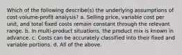 Which of the following describe(s) the underlying assumptions of cost-volume-profit analysis? a. Selling price, variable cost per unit, and total fixed costs remain constant through the relevant range. b. In multi-product situations, the product mix is known in advance. c. Costs can be accurately classified into their fixed and variable portions. d. All of the above.