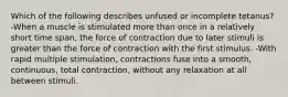 Which of the following describes unfused or incomplete tetanus? -When a muscle is stimulated more than once in a relatively short time span, the force of contraction due to later stimuli is greater than the force of contraction with the first stimulus. -With rapid multiple stimulation, contractions fuse into a smooth, continuous, total contraction, without any relaxation at all between stimuli.