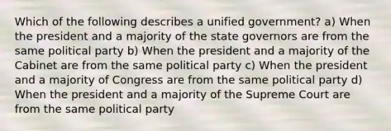 Which of the following describes a unified government? a) When the president and a majority of the state governors are from the same political party b) When the president and a majority of the Cabinet are from the same political party c) When the president and a majority of Congress are from the same political party d) When the president and a majority of the Supreme Court are from the same political party