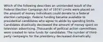 Which of the following describes an unintended result of the Federal Election Campaign Act of 1974? Limits were placed on the amount of money individuals could donate to a federal election campaign. Federal funding became available to presidential candidates who agree to abide by spending limits. Candidates drastically decreased the amount of money spent on television advertising. Thousands of political action committees were created to raise funds for candidates. The number of third-party campaigns for the presidency decreased dramatically.