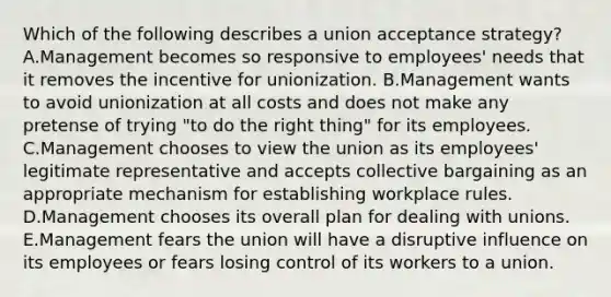 Which of the following describes a union acceptance​ strategy? A.Management becomes so responsive to​ employees' needs that it removes the incentive for unionization. B.Management wants to avoid unionization at all costs and does not make any pretense of trying​ "to do the right​ thing" for its employees. C.Management chooses to view the union as its​ employees' legitimate representative and accepts collective bargaining as an appropriate mechanism for establishing workplace rules. D.Management chooses its overall plan for dealing with unions. E.Management fears the union will have a disruptive influence on its employees or fears losing control of its workers to a union.