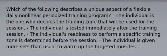 Which of the following describes a unique aspect of a flexible daily nonlinear periodized training program? - The individual is the one who decides the training zone that will be used for the session. - The individual is tested immediately after the training session. - The individual's readiness to perform a specific training zone is determined before the session. - The individual is given more sets than usual to warm up the targeted muscles.