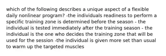 which of the following describes a unique aspect of a flexible daily nonlinear program? -the individuals readiness to perform a specific training zone is determined before the season - the individual is tested immediately after the training season - the individual is the one who decides the training zone that will be used for the session -the individual is given more set than usual to warm up the targeted muscles