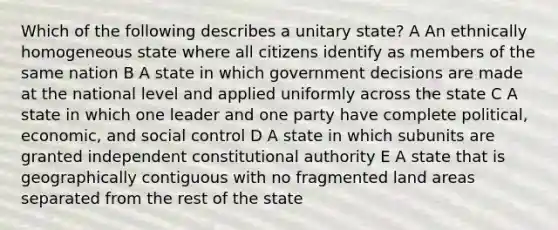 Which of the following describes a unitary state? A An ethnically homogeneous state where all citizens identify as members of the same nation B A state in which government decisions are made at the national level and applied uniformly across the state C A state in which one leader and one party have complete political, economic, and social control D A state in which subunits are granted independent constitutional authority E A state that is geographically contiguous with no fragmented land areas separated from the rest of the state