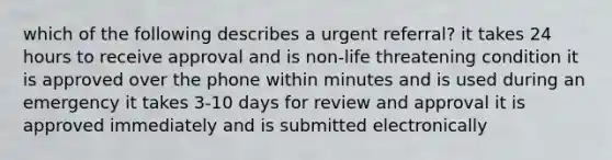 which of the following describes a urgent referral? it takes 24 hours to receive approval and is non-life threatening condition it is approved over the phone within minutes and is used during an emergency it takes 3-10 days for review and approval it is approved immediately and is submitted electronically