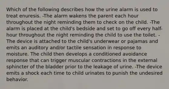 Which of the following describes how the urine alarm is used to treat enuresis. -The alarm wakens the parent each hour throughout the night reminding them to check on the child. -The alarm is placed at the child's bedside and set to go off every half-hour throughout the night reminding the child to use the toilet. -The device is attached to the child's underwear or pajamas and emits an auditory and/or tactile sensation in response to moisture. The child then develops a conditioned avoidance response that can trigger muscular contractions in the external sphincter of the bladder prior to the leakage of urine. -The device emits a shock each time to child urinates to punish the undesired behavior.