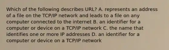 Which of the following describes URL? A. represents an address of a file on the TCP/IP network and leads to a file on any computer connected to the internet B. an identifier for a computer or device on a TCP/IP network C. the name that identifies one or more IP addresses D. an identifier for a computer or device on a TCP/IP network