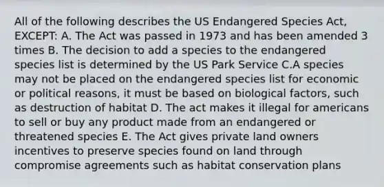 All of the following describes the US Endangered Species Act, EXCEPT: A. The Act was passed in 1973 and has been amended 3 times B. The decision to add a species to the endangered species list is determined by the US Park Service C.A species may not be placed on the endangered species list for economic or political reasons, it must be based on biological factors, such as destruction of habitat D. The act makes it illegal for americans to sell or buy any product made from an endangered or threatened species E. The Act gives private land owners incentives to preserve species found on land through compromise agreements such as habitat conservation plans