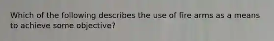 Which of the following describes the use of fire arms as a means to achieve some objective?