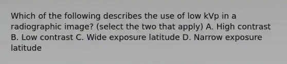 Which of the following describes the use of low kVp in a radiographic image? (select the two that apply) A. High contrast B. Low contrast C. Wide exposure latitude D. Narrow exposure latitude