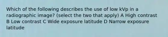 Which of the following describes the use of low kVp in a radiographic image? (select the two that apply) A High contrast B Low contrast C Wide exposure latitude D Narrow exposure latitude