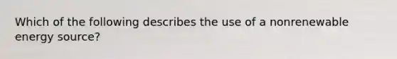 Which of the following describes the use of a nonrenewable energy source?