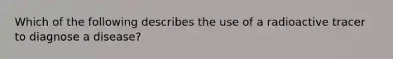 Which of the following describes the use of a radioactive tracer to diagnose a disease?