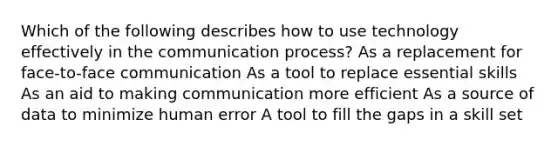 Which of the following describes how to use technology effectively in the communication process? As a replacement for face-to-face communication As a tool to replace essential skills As an aid to making communication more efficient As a source of data to minimize human error A tool to fill the gaps in a skill set