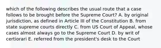 which of the following describes the usual route that a case follows to be brought before the Supreme Court? A. by original jurisdiction, as defined in Article III of the Constitution B. from state supreme courts directly C. from US Court of Appeal, whose cases almost always go to the Supreme Court D. by writ of certiorari E. referred from the president's desk to the Court