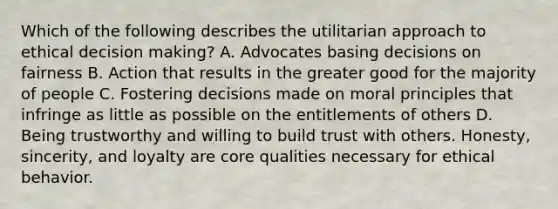 Which of the following describes the utilitarian approach to ethical decision making? A. Advocates basing decisions on fairness B. Action that results in the greater good for the majority of people C. Fostering decisions made on moral principles that infringe as little as possible on the entitlements of others D. Being trustworthy and willing to build trust with others. Honesty, sincerity, and loyalty are core qualities necessary for ethical behavior.