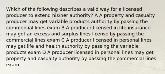 Which of the following describes a valid way for a licensed producer to extend his/her authority? A A property and casualty producer may get variable products authority by passing the commercial lines exam B A producer licensed in life insurance may get an excess and surplus lines license by passing the commercial lines exam C A producer licensed in personal lines may get life and health authority by passing the variable products exam D A producer licensed in personal lines may get property and casualty authority by passing the commercial lines exam