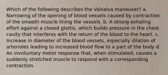 Which of the following describes the Valsalva maneuver? a. Narrowing of the opening of blood vessels caused by contraction of the smooth muscle lining the vessels. b. A strong exhaling effort against a closed glottis, which builds pressure in the chest cavity that interferes with the return of the blood to the heart. c. Increase in diameter of the blood vessels, especially dilation of arterioles leading to increased blood flow to a part of the body d. An involuntary motor response that, when stimulated, causes a suddenly stretched muscle to respond with a corresponding contraction.