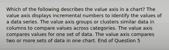 Which of the following describes the value axis in a chart? The value axis displays incremental numbers to identify the values of a data series. The value axis groups or clusters similar data in columns to compare values across categories. The value axis compares values for one set of data. The value axis compares two or more sets of data in one chart. End of Question 5