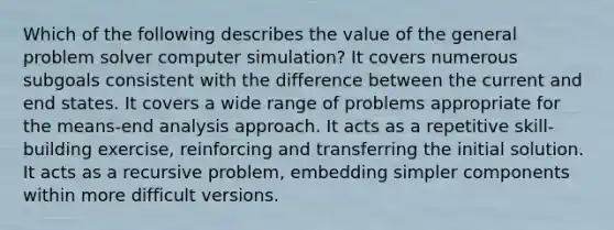 Which of the following describes the value of the general problem solver computer simulation? It covers numerous subgoals consistent with the difference between the current and end states. It covers a wide range of problems appropriate for the means-end analysis approach. It acts as a repetitive skill-building exercise, reinforcing and transferring the initial solution. It acts as a recursive problem, embedding simpler components within more difficult versions.