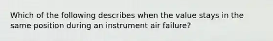 Which of the following describes when the value stays in the same position during an instrument air failure?