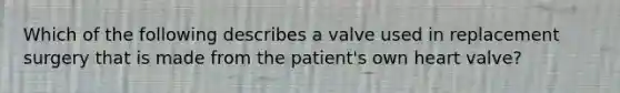 Which of the following describes a valve used in replacement surgery that is made from the patient's own heart valve?