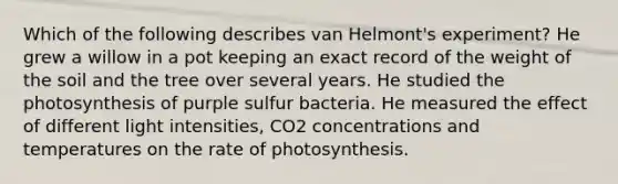 Which of the following describes van Helmont's experiment? He grew a willow in a pot keeping an exact record of the weight of the soil and the tree over several years. He studied the photosynthesis of purple sulfur bacteria. He measured the effect of different light intensities, CO2 concentrations and temperatures on the rate of photosynthesis.