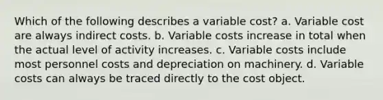 Which of the following describes a variable cost? a. Variable cost are always indirect costs. b. Variable costs increase in total when the actual level of activity increases. c. Variable costs include most personnel costs and depreciation on machinery. d. Variable costs can always be traced directly to the cost object.