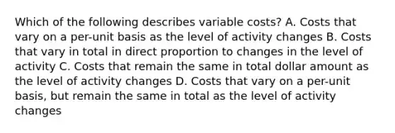 Which of the following describes variable costs? A. Costs that vary on a per-unit basis as the level of activity changes B. Costs that vary in total in <a href='https://www.questionai.com/knowledge/kfXqPOzKsm-direct-proportion' class='anchor-knowledge'>direct proportion</a> to changes in the level of activity C. Costs that remain the same in total dollar amount as the level of activity changes D. Costs that vary on a per-unit basis, but remain the same in total as the level of activity changes