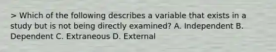 > Which of the following describes a variable that exists in a study but is not being directly examined? A. Independent B. Dependent C. Extraneous D. External