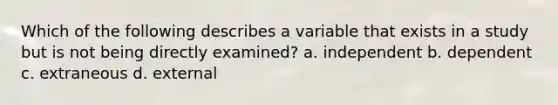 Which of the following describes a variable that exists in a study but is not being directly examined? a. independent b. dependent c. extraneous d. external