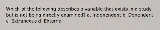 Which of the following describes a variable that exists in a study but is not being directly examined? a. Independent b. Dependent c. Extraneous d. External