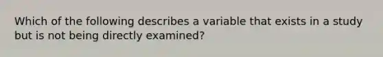 Which of the following describes a variable that exists in a study but is not being directly examined?