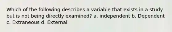 Which of the following describes a variable that exists in a study but is not being directly examined? a. independent b. Dependent c. Extraneous d. External