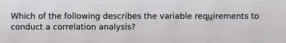 Which of the following describes the variable requirements to conduct a correlation analysis?