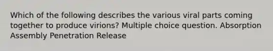 Which of the following describes the various viral parts coming together to produce virions? Multiple choice question. Absorption Assembly Penetration Release