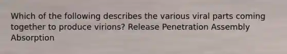 Which of the following describes the various viral parts coming together to produce virions? Release Penetration Assembly Absorption