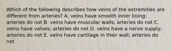 Which of the following describes how veins of the extremities are different from arteries? A. veins have smooth inner lining; arteries do not B. veins have muscular walls; arteries do not C. veins have valves; arteries do not D. veins have a nerve supply; arteries do not E. veins have cartilage in their wall; arteries do not