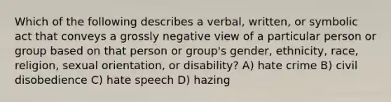 Which of the following describes a verbal, written, or symbolic act that conveys a grossly negative view of a particular person or group based on that person or group's gender, ethnicity, race, religion, sexual orientation, or disability? A) hate crime B) civil disobedience C) hate speech D) hazing