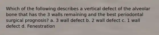 Which of the following describes a vertical defect of the alveolar bone that has the 3 walls remaining and the best periodontal surgical prognosis? a. 3 wall defect b. 2 wall defect c. 1 wall defect d. Fenestration